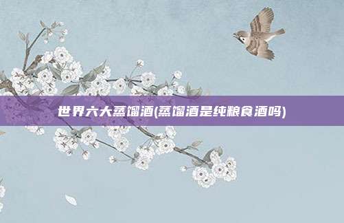 世界六大蒸馏酒(蒸馏酒是纯粮食酒吗)