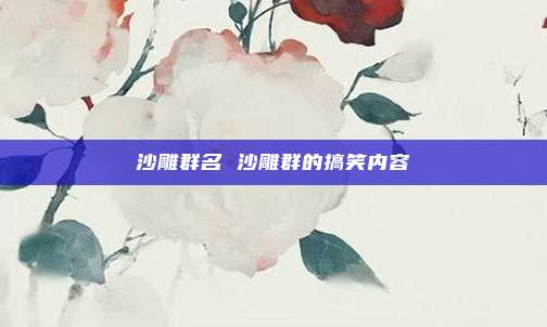 沙雕群名 沙雕群的搞笑内容