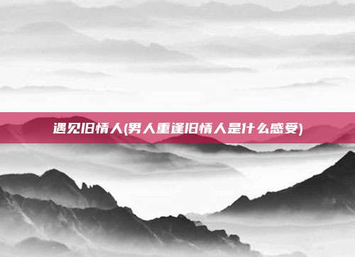 遇见旧情人(男人重逢旧情人是什么感受)
