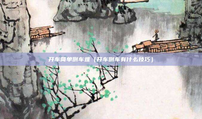 开车简单倒车难（开车倒车有什么技巧）