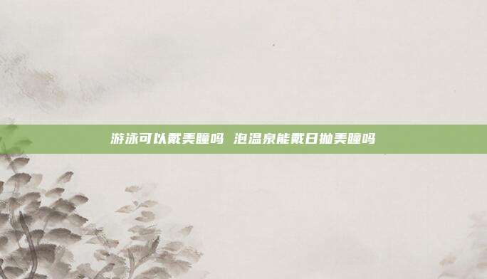 游泳可以戴美瞳吗 泡温泉能戴日抛美瞳吗