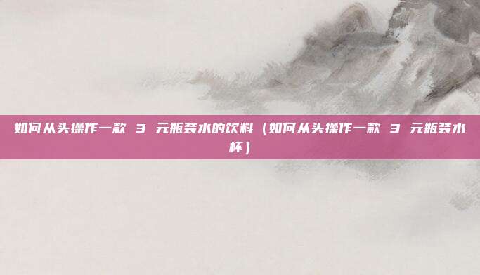 如何从头操作一款 3 元瓶装水的饮料（如何从头操作一款 3 元瓶装水杯）