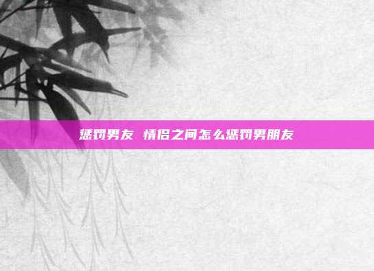 惩罚男友 情侣之间怎么惩罚男朋友