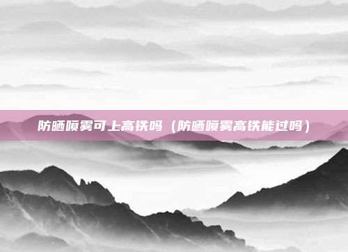 防晒喷雾可上高铁吗（防晒喷雾高铁能过吗）