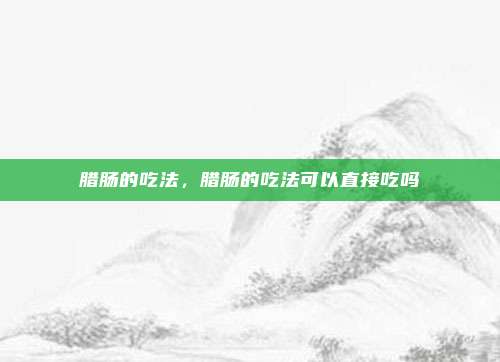 腊肠的吃法,腊肠的吃法可以直接吃吗