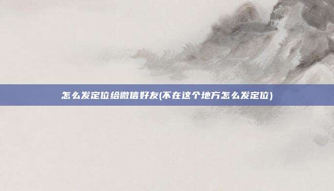 怎么发定位给微信好友(不在这个地方怎么发定位)
