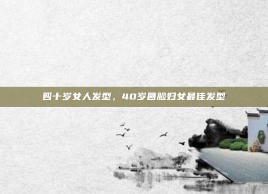 四十岁女人发型，40岁圆脸妇女最佳发型