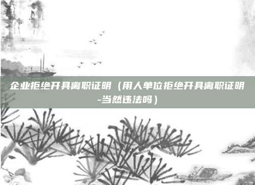 企业拒绝开具离职证明（用人单位拒绝开具离职证明-当然违法吗）