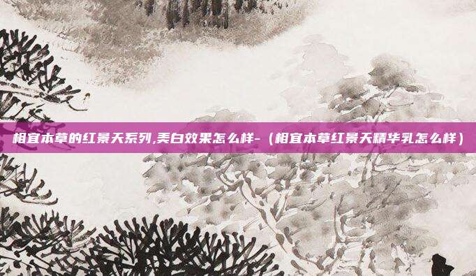 相宜本草的红景天系列,美白效果怎么样-（相宜本草红景天精华乳怎么样）