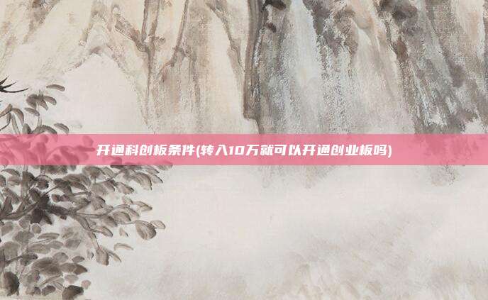 开通科创板条件(转入10万就可以开通创业板吗)