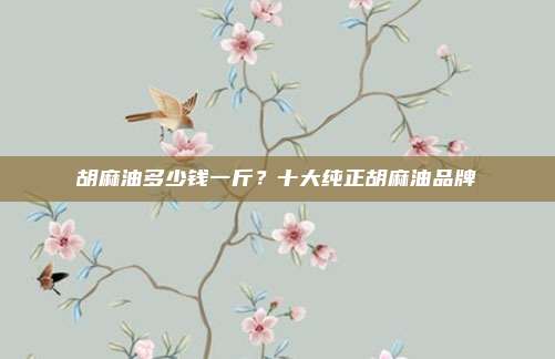 胡麻油多少钱一斤?十大纯正胡麻油品牌