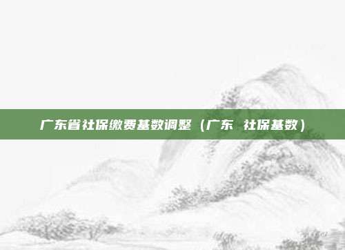 广东省社保缴费基数调整（广东 社保基数）