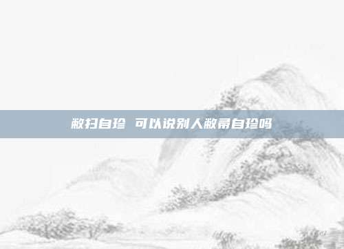 敝扫自珍 可以说别人敝帚自珍吗