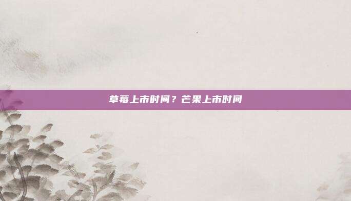 草莓上市时间?芒果上市时间