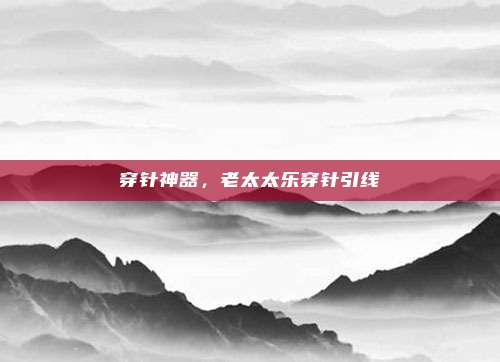 穿针神器，老太太乐穿针引线