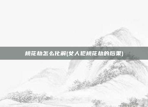 桃花劫怎么化解(女人犯桃花劫的后果)