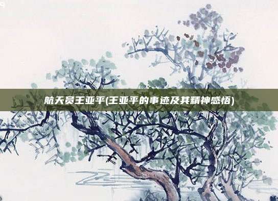 航天员王亚平(王亚平的事迹及其精神感悟)