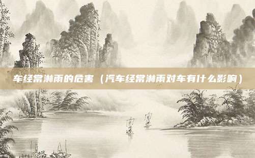 车经常淋雨的危害（汽车经常淋雨对车有什么影响）
