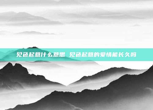 见色起意什么意思 见色起意的爱情能长久吗