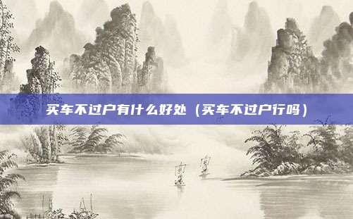 买车不过户有什么好处（买车不过户行吗）