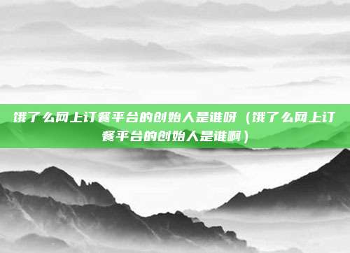 饿了么网上订餐平台的创始人是谁呀（饿了么网上订餐平台的创始人是谁啊）