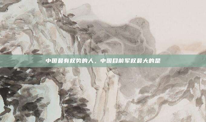 中国最有权势的人,中国目前军权最大的是