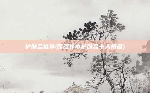 护肤品推荐(保湿补水护肤品十大排名)