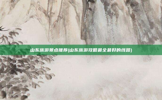 山东旅游景点推荐(山东旅游攻略最全最好的线路)