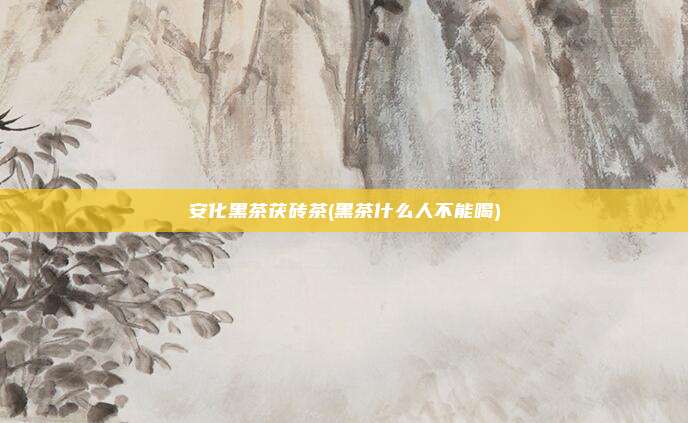 安化黑茶茯砖茶(黑茶什么人不能喝)