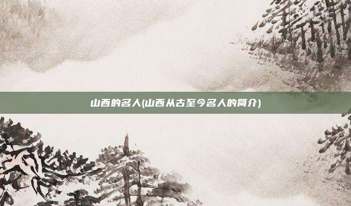 山西的名人(山西从古至今名人的简介)