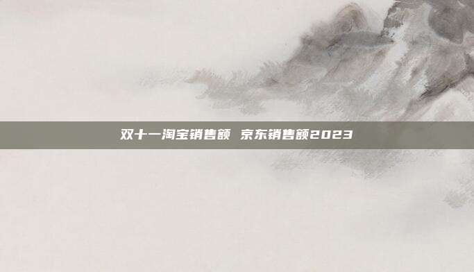 双十一淘宝销售额 京东销售额2023