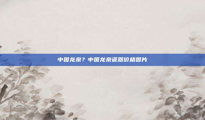中国龙泉?中国龙泉瓷器价格图片
