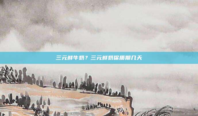 三元鲜牛奶?三元鲜奶保质期几天