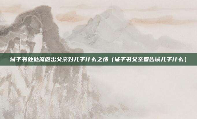 诫子书处处流露出父亲对儿子什么之情（诫子书父亲要告诫儿子什么）