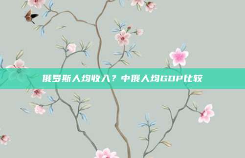 俄罗斯人均收入?中俄人均GDP比较