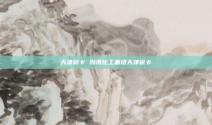 天津磁卡 渤海化工重组天津磁卡