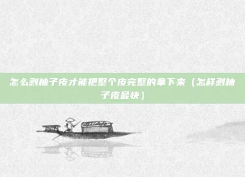 怎么剥柚子皮才能把整个皮完整的拿下来(怎样剥柚子皮最快)