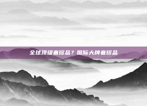 全球顶级奢侈品?国际大牌奢侈品