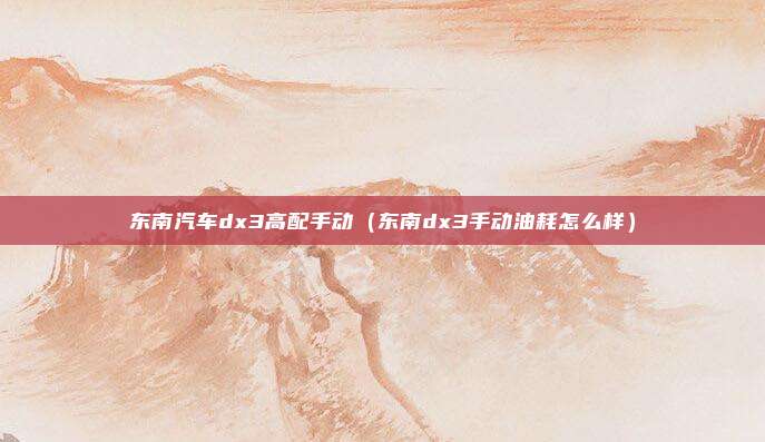 东南汽车dx3高配手动（东南dx3手动油耗怎么样）