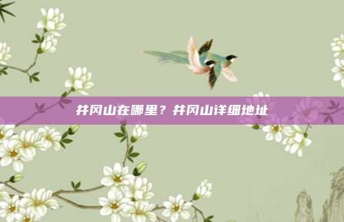 井冈山在哪里?井冈山详细地址