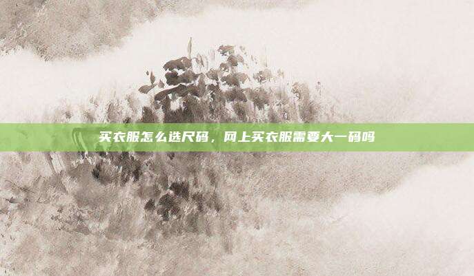 买衣服怎么选尺码，网上买衣服需要大一码吗