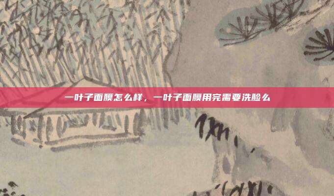 一叶子面膜怎么样,一叶子面膜用完需要洗脸么