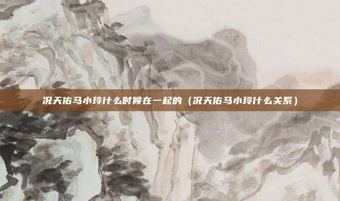 况天佑马小玲什么时候在一起的（况天佑马小玲什么关系）