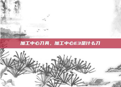 加工中心刀具，加工中心E3是什么刀