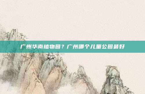 广州华南植物园?广州哪个儿童公园最好