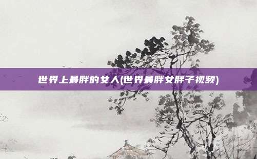 世界上最胖的女人(世界最胖女胖子视频)