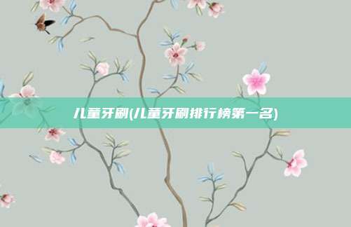 儿童牙刷(儿童牙刷排行榜第一名)