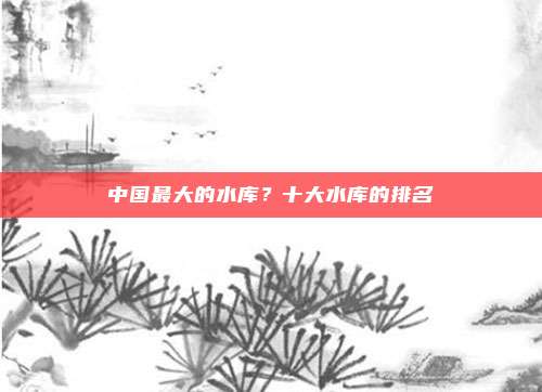 中国最大的水库?十大水库的排名