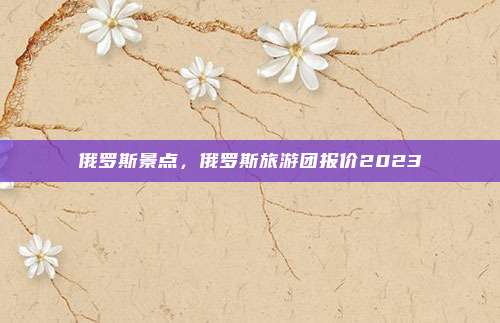 俄罗斯景点,俄罗斯旅游团报价2023