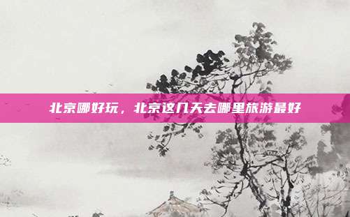 北京哪好玩,北京这几天去哪里旅游最好